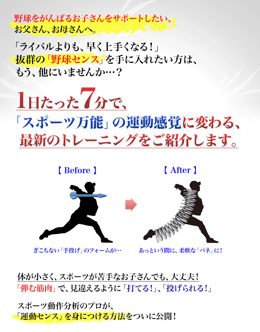 野球をがんばるお子さんをサポートしたい、お父さん、お母さんへ。「ライバルよりも、早く上手くなる！」抜群の「野球センス」を手に入れたい方は、もう、他にいませんか…？1日たった7分で、「スポーツ万能」の運動感覚に変わる、最新のトレーニングをご紹介します。ぎこちない「手投げ」のフォームが…あっという間に、柔軟な「バネ」に！体が小さく、スポーツが苦手なお子さんでも、大丈夫！「弾む筋肉」で、見違えるように「打てる！」、「投げられる！」スポーツ動作分析のプロが、「運動センス」を身につける方法をついに公開！