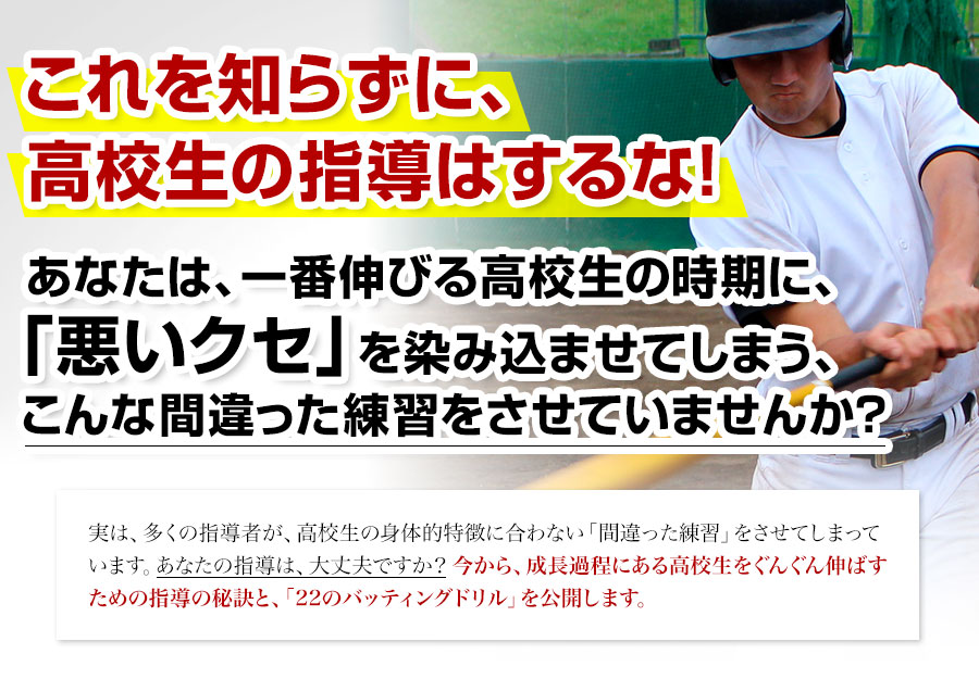 これを知らずに、高校生の指導はするな！あなたは、一番伸びる高校生の時期に、「悪いクセ」を染み込ませてしまう、こんな間違った練習をさせていませんか？実は、多くの指導者が、高校生の身体的特徴に合わない「間違った練習」をさせてしまっています。あなたの指導は、大丈夫ですか？今から、成長過程にある高校生をぐんぐん伸ばすための指導の秘訣と、「22のバッティングドリル」を公開します。