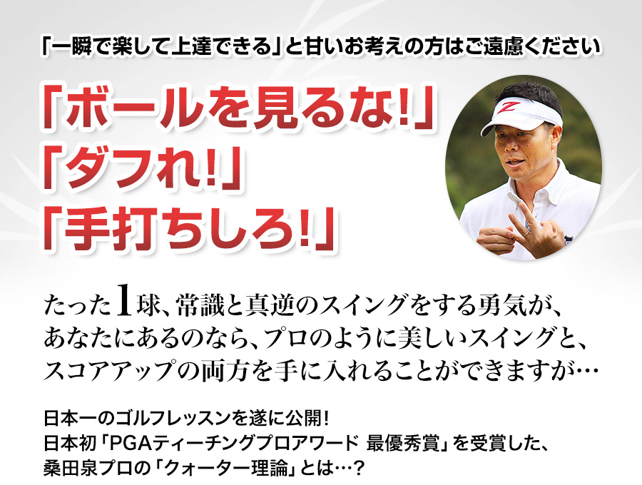 「一瞬で楽して上達できる」と甘いお考えの方はご遠慮ください「ボールを見るな！」「ダフれ！」「手打ちしろ！」たった１球、常識と真逆のスイングをする勇気が、あなたにあるのなら、プロのように美しいスイングと、スコアアップの両方を手に入れることができますが…日本一のゴルフレッスンを遂に公開！日本初「PGAティーチングプロアワード 最優秀賞」を受賞した、桑田泉プロの「クォーター理論」とは…？