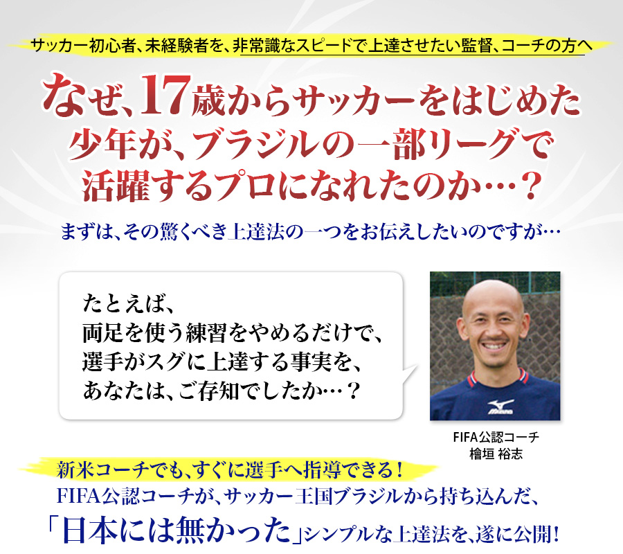 サッカー初心者、未経験者を、非常識なスピードで上達させたい監督、コーチの方へ「17歳からサッカーをはじめた少年が、ブラジル一部リーグのプロになれた、とてもシンプルな上達法とは…？」まずは、その驚くべき上達法の一つをお伝えしたいのですが…たとえば、両足を使う練習をやめるだけで、選手がスグに上達する事実を、あなたは、ご存知でしたか…？新米コーチでも、すぐに選手へ指導できる！FIFA公認コーチが、サッカー王国ブラジルから持ち込んだ、「日本には無かった」シンプルな上達法を、遂に公開！